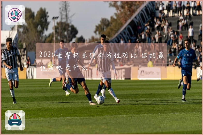 2026世界杯竞猜全方位对比 你的最佳策略是什么