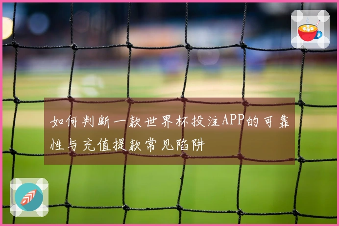 如何判断一款世界杯投注APP的可靠性与充值提款常见陷阱