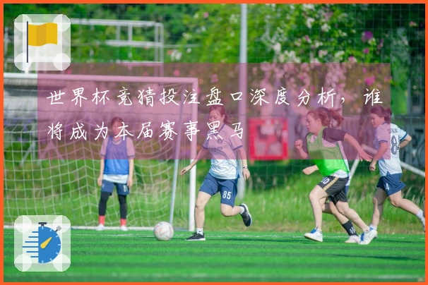 世界杯竞猜投注盘口深度分析，谁将成为本届赛事黑马