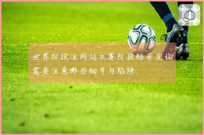 世界杯投注网站决赛阶段赔率变化需要注意哪些细节与陷阱