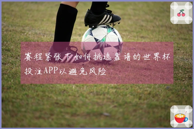 赛程紧张下如何挑选靠谱的世界杯投注APP以避免风险