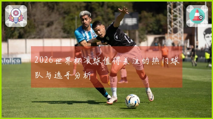 2026世界杯滚球值得关注的热门球队与选手分析