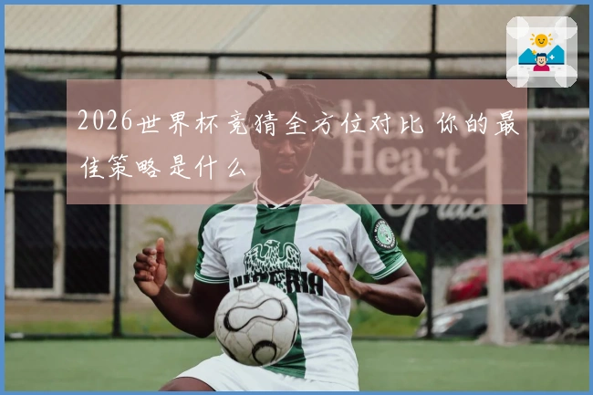 2026世界杯竞猜全方位对比 你的最佳策略是什么