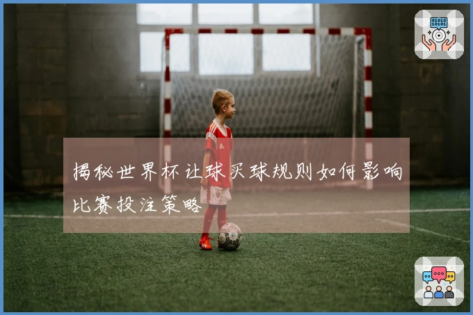 揭秘世界杯让球买球规则如何影响比赛投注策略